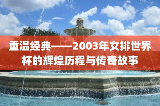 重温经典——2003年女排世界杯的辉煌历程与传奇故事