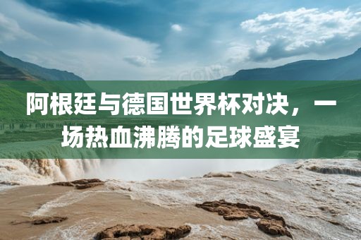 阿根廷与德国世界杯对决,一场热血沸腾的足球盛宴永康市本千工贸有限公司