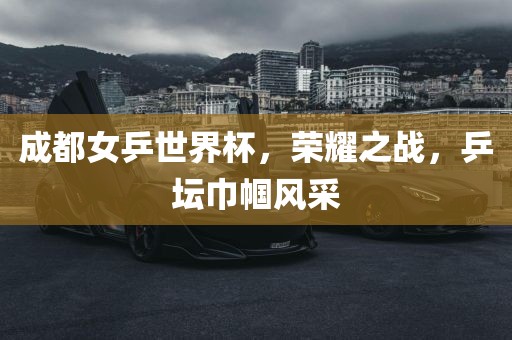 成都女乒世界杯，荣耀之战，乒坛巾帼风采