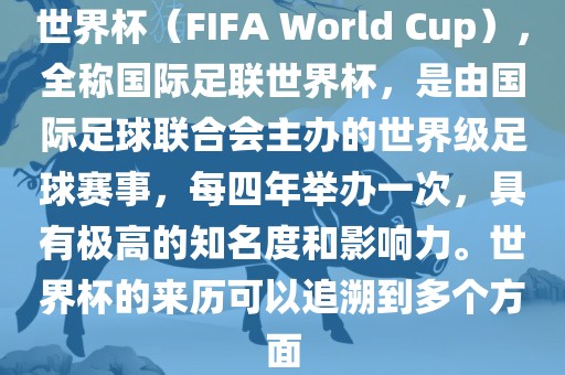 世界杯（FIFA World Cup），全称国际足联世界杯，是由国际足球联合会主办的世界级足球赛事，每四年举办一次，具有极高的知名度和影响力。世界杯的来历可以追溯到多个方面