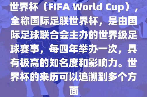 世界杯（FIFA World Cup），全称国际足联世界杯，是由国际足球联合会主办的世界级足球赛事，每四年举办一次，具有极高的知名度和影响力。世界杯的来历可以追溯到多个方面