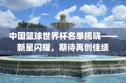 中国篮球世界杯名单揭晓——新星闪耀,期待再创佳绩