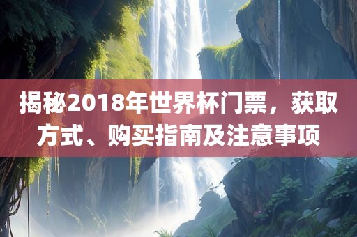 揭秘2018年世界杯门票,获取方式、购买指南及注意永康市本千工贸有限公司事项