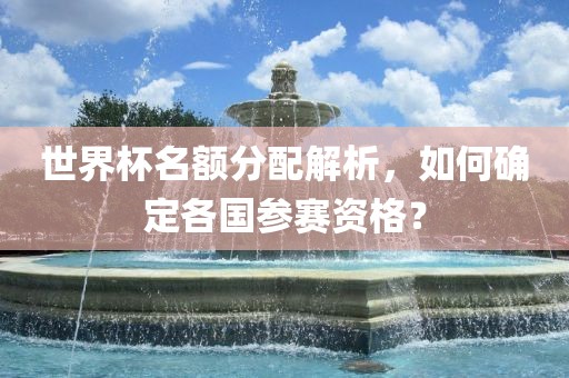 世界杯名额分配解析，如何确定各国参赛资格？
