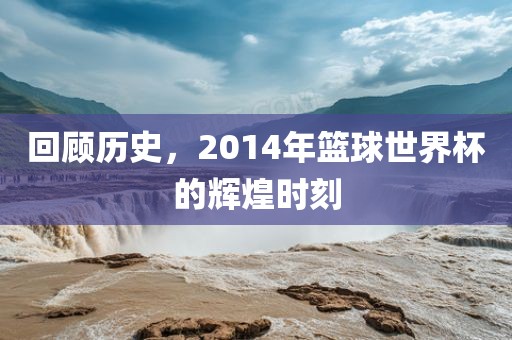 回顾历史，2014年篮球世界杯的辉煌时刻永康市本千工贸有限公司