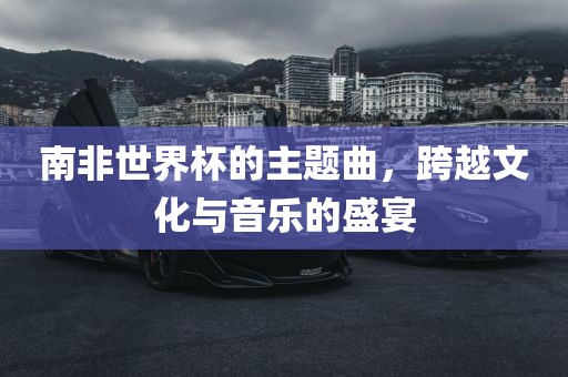 南非世界杯的主题曲,跨越文化与音乐的盛宴