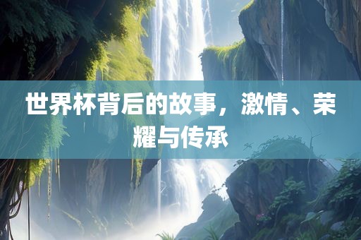 世界杯背后的故事,激情、荣耀与传承永康市本千工贸有限公司