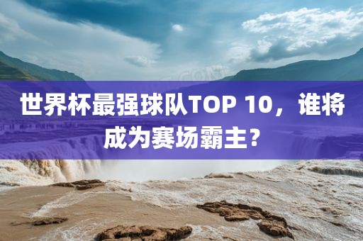 世界杯最强球队TOP 10，谁将成为赛场霸主？