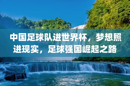 中国足球队进世界杯,梦想照进现实,足球强国崛起之路