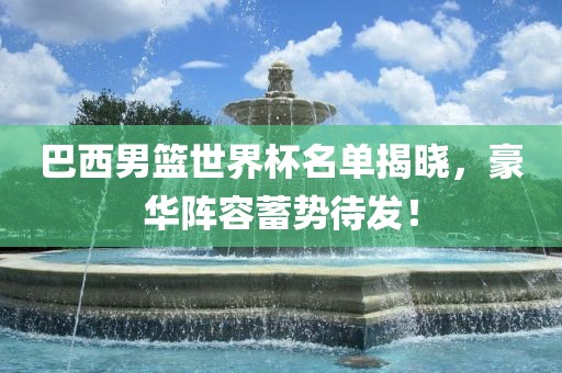 巴西男篮世界杯名单揭晓，豪华阵容蓄势待发！