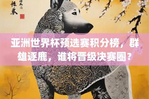 亚洲世界杯预选赛积分榜,群雄逐鹿,谁将晋级决赛圈?