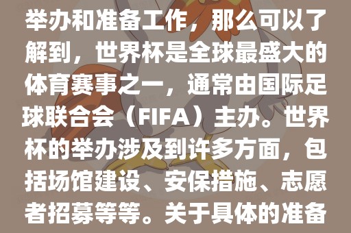 如果您是在询问关于世界杯的举办和准备工作,那么可以了解到,世界杯是全球最盛大的体育赛事之一,通常由国际足球联合会(FIFA)主办。世界杯的举办涉及到许多方面,包括场馆建设、安保措施、志愿者招募等等。关于具体的准备工作,可以参考以下几点