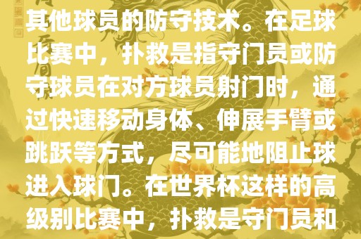 关于世界杯的扑救,主要涉及到足球比赛中的守门员和一些其他球员的防守技术。在足球比赛中,扑救是指守门员或防守球员在对方球员射门时,通过快速移动身体、伸展手臂或跳跃等方式,尽可能地阻止球进入球门。在世界杯这样的高级别比赛中,扑救是守门员和其他球员必须掌握的重要技能之一。