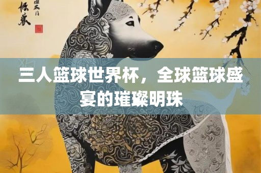三人篮球世界杯,全球篮球盛宴的璀璨明珠