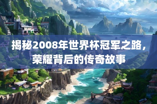 揭秘2008年世界杯冠军之路,荣耀背后的传奇故事