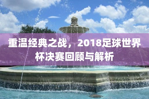 重温经典之战,2018足球世界杯决赛回顾与解析