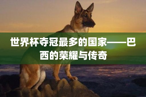 世界杯夺冠最多的国家——巴西的荣耀与传奇