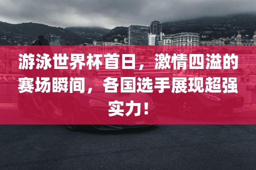 游泳世界杯首日,激情四溢的赛场瞬间,各国选手展现超强实力!