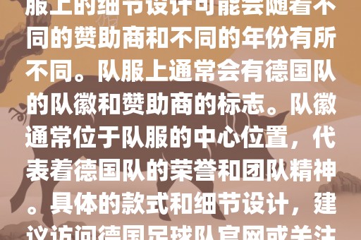 德国队在世界杯期间的队服主要以白色和黑色为主色调。队服上的细节设计可能会随着不同的赞助商和不同的年份有所不同。队服上通常会有德国队的队徽和赞助商的标志。队徽通常位于队服的中心位置,代表着德国队的荣誉和团队精神。具体的款式和细节设计,建议访问德国足球队官网或关注相关的体育新闻资讯,以获取最新信息。永康市本千工贸有限公司