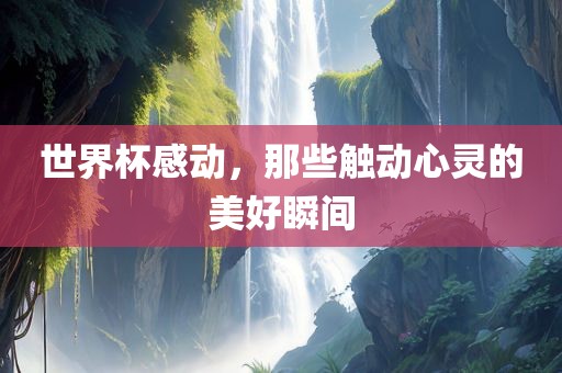 世界杯感动,那些触动心灵的美好瞬间永康市本千工贸有限公司