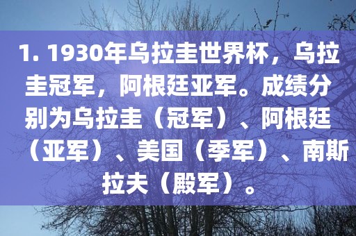 1. 1930年乌拉圭世界杯，乌拉圭冠军，阿根廷亚军。成绩分别为乌拉圭（冠军）、阿根廷（亚军）、美国（季军）、南斯拉夫（殿军）。