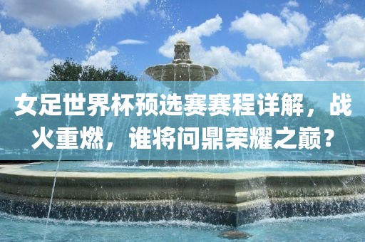 女足世界杯预选赛赛程详解,战火重燃,谁将问鼎荣耀之巅?