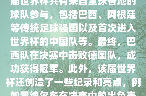2002年世界杯足球赛是第世界杯举办的第十七届足球赛事,比赛在韩国和日本联合举办。本届世界杯是历史上首次由两个国家共同举办的世界杯赛事。该届世界杯共有来自全球各地的球队参与,包括巴西、阿根廷等传统足球强国以及首次进入世界杯的中国队等。最终,巴西队在决赛中击败德国队,成功获得冠军。此外,该届世界杯还创造了一些纪录和亮点,例如罗纳尔多在决赛中的出色表现使他成为该届世界杯的最佳球员之一。同时,该届世界杯也促进了韩国和日本足球的发展,并推动了亚洲足球的崛起。永康市本千工贸有限公司