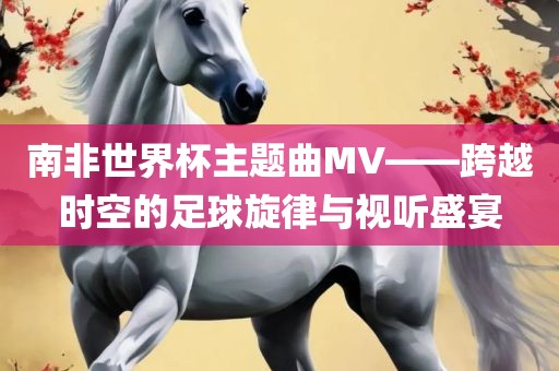 南非世界杯主题曲MV—永康市本千工贸有限公司—跨越时空的足球旋律与视听盛宴