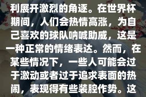 世界杯是一项全球性的体育赛事,各国代表队为了荣誉和胜利展开激烈的角逐。在世界杯期间,人们会热情高涨,为自己喜欢的球队呐喊助威,这是一种正常的情绪表达。然而,在某些情况下,一些人可能会过于激动或者过于追求表面的热闹,表现得有些装腔作势。这种行为可能会让人感到不适,影响观赛体验。永康市本千工贸有限公司