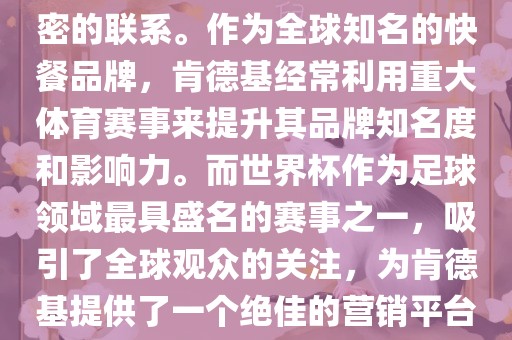 肯德基与世界杯之间存在着紧密的联系。作为全球知名的快餐品牌,肯德基经常利用重大体育赛事来提升其品牌知名度和影响力。而世界杯作为足球领域最具盛名的赛事之一,吸引了全球观众的关注,为肯德基提供了一个绝佳的营销平台。