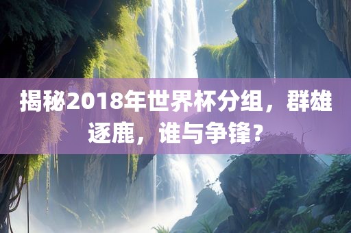 揭秘2018年世界杯分组，群雄逐鹿，谁与争锋？