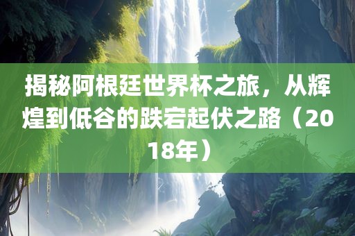揭秘阿根廷世界杯之旅,从辉煌到低谷的跌宕起伏之路(2018年)