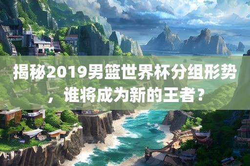 揭秘2019男篮世界杯分组形势，谁将成为新的王者？