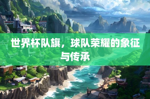 世界杯队旗，球队荣耀的象征与传承永康市本千工贸有限公司