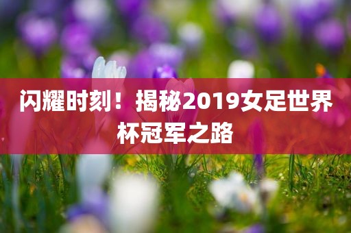 闪耀时刻!揭秘2019女足世界杯冠军之路