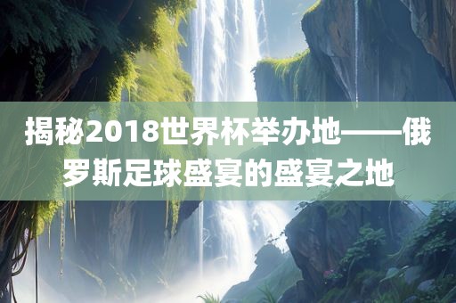 揭秘2018世界杯举办地——俄罗斯足球盛宴的盛宴之地