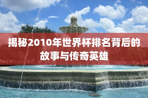 揭秘2010年世界杯排名背后的故事与传奇英雄