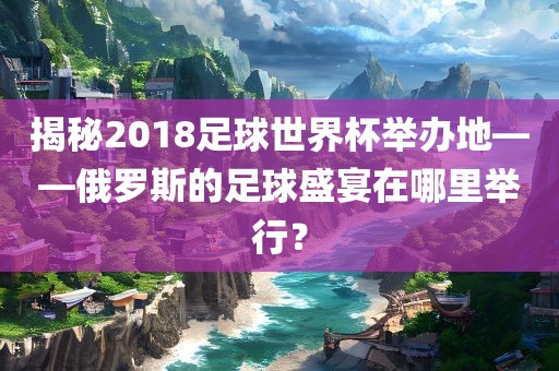揭秘2018足球世界杯举办地——俄罗斯的足球盛宴在哪里举行？永康市本千工贸有限公司
