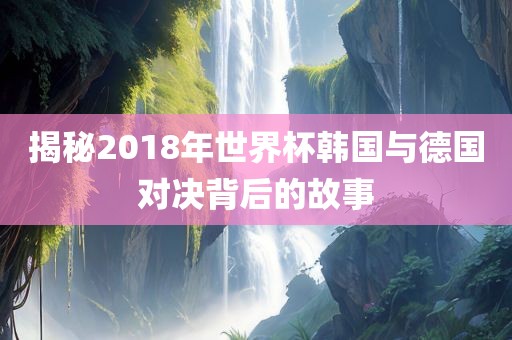 揭秘2018年世界杯韩国与德国对决背后的故事