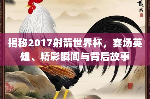 揭秘2017射箭世界杯,赛场英雄、精彩瞬间与背后故事