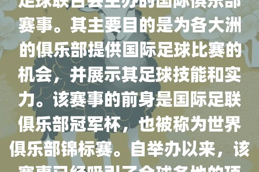 国际足联俱乐部世界杯(FIFA Club World Cup,简称,俱乐部世界杯),是一项由国际足球联合会主办的国际俱乐部赛事。其主要目的是为各大洲的俱乐部提供国际足球比赛的机会,并展示其足球技能和实力。该赛事的前身是国际足联俱乐部冠军杯,也被称为世界俱乐部锦标赛。自举办以来,该赛事已经吸引了全球各地的顶级俱乐部参与。这项赛事的冠军被视为全球俱乐部足球的最高荣誉之一。
