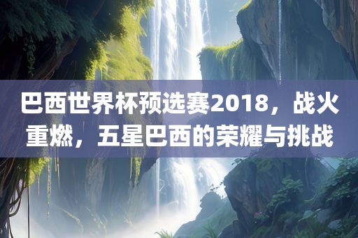 巴西世界杯预选赛2018，战火重燃，五星巴西的荣耀与挑战永康市本千工贸有限公司