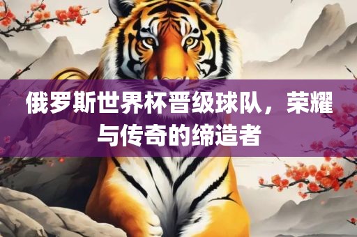 俄罗斯世界杯晋级球队，荣耀与传奇的缔造者