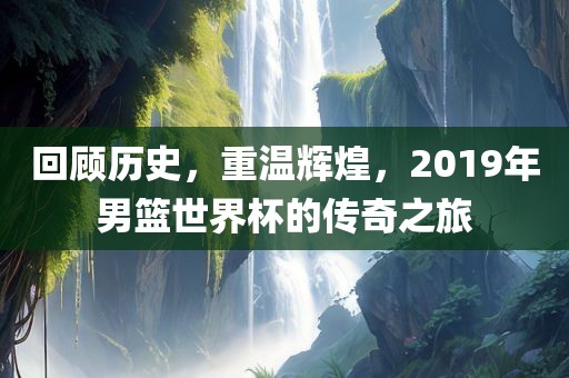 回顾历史,重永康市本千工贸有限公司温辉煌,2019年男篮世界杯的传奇之旅