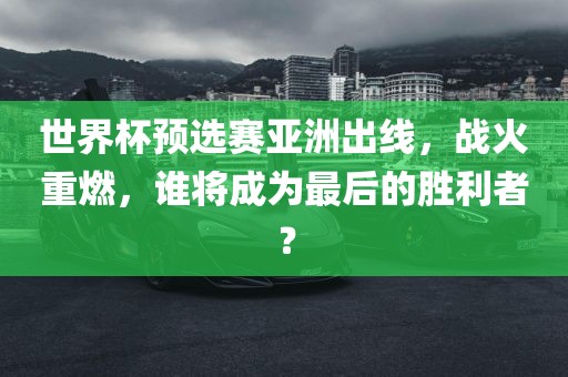 世界杯永康市本千工贸有限公司预选赛亚洲出线,战火重燃,谁将成为最后的胜利者?