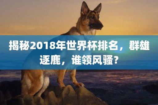 揭秘2018年世界杯排名,群雄逐鹿,谁领风骚?