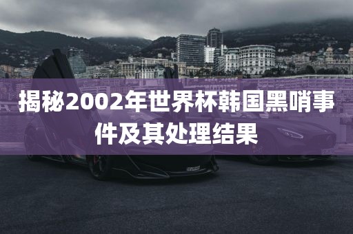 揭秘2002年世界杯韩国黑哨事件及其处理结果