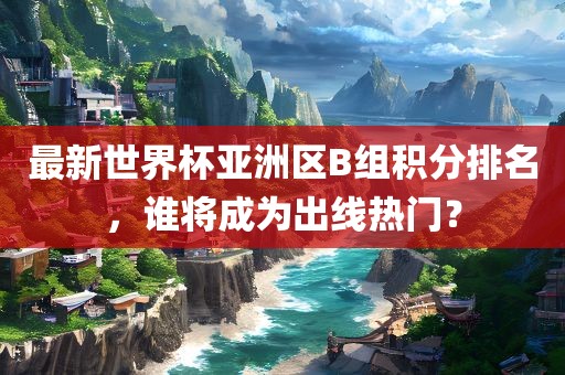 最新世界杯亚洲区B组积分排名，谁将成为出线热门？永康市本千工贸有限公司