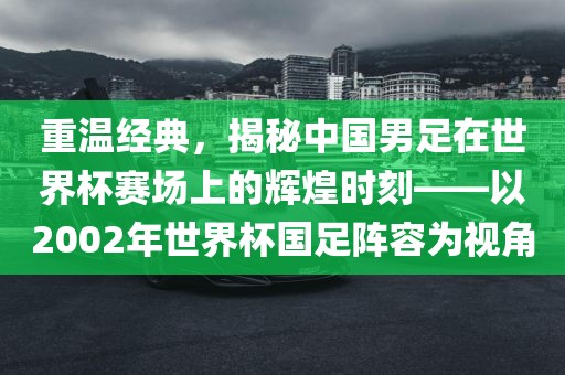 重温经典，揭秘中国男足在世界杯赛场上的辉煌时刻——以2002年世界杯国足阵容为视角永康市本千工贸有限公司