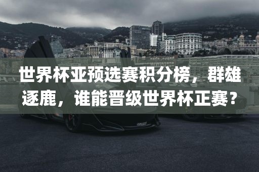世界杯亚预选赛积分榜，群雄逐鹿，谁能晋级世界杯正赛？